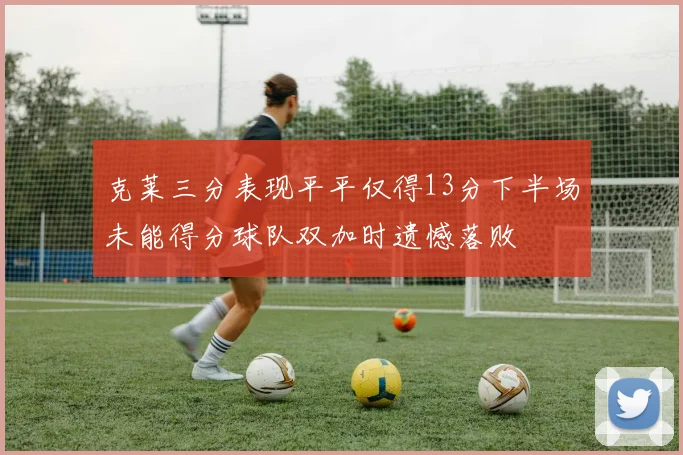 克莱三分表现平平仅得13分下半场未能得分球队双加时遗憾落败