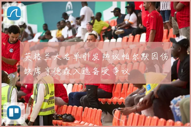 英格兰大名单引发热议帕尔默因伤缺席亨德森入选备受争议