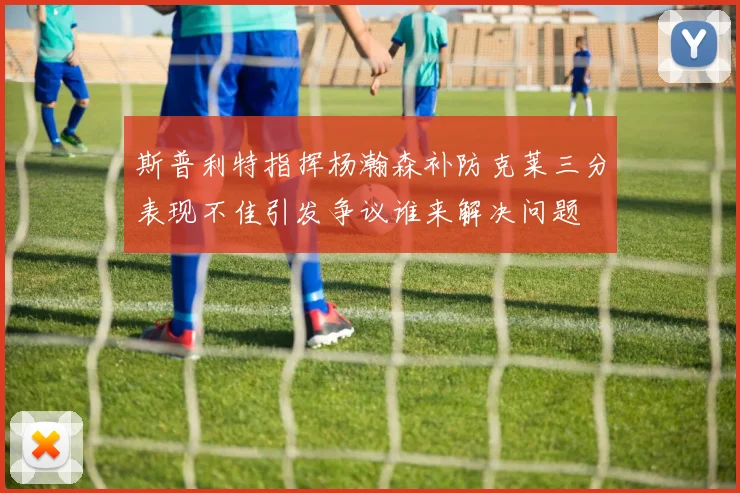 斯普利特指挥杨瀚森补防克莱三分表现不佳引发争议谁来解决问题