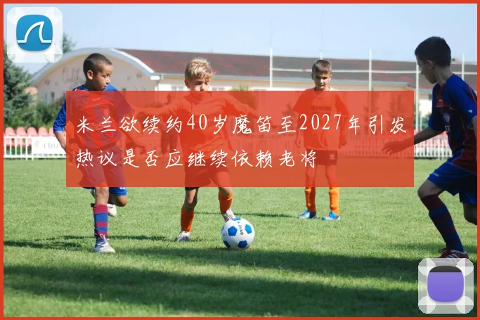 米兰欲续约40岁魔笛至2027年引发热议是否应继续依赖老将