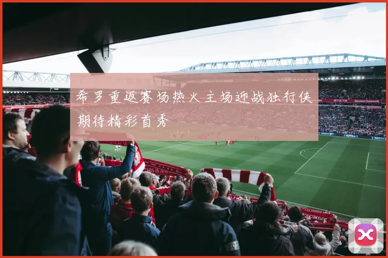 希罗重返赛场热火主场迎战独行侠期待精彩首秀