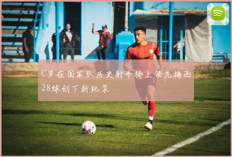 C罗在国家队历史射手榜上领先梅西28球创下新纪录