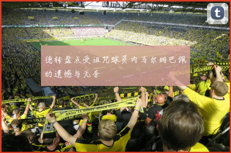 德转盘点受诅咒球员内马尔姆巴佩的遗憾与无奈