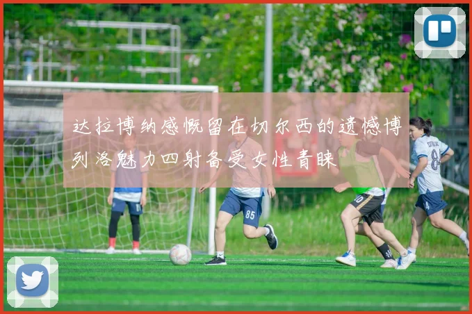 达拉博纳感慨留在切尔西的遗憾博列洛魅力四射备受女性青睐