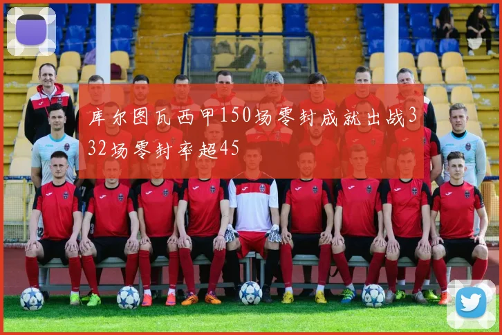库尔图瓦西甲150场零封成就出战332场零封率超45