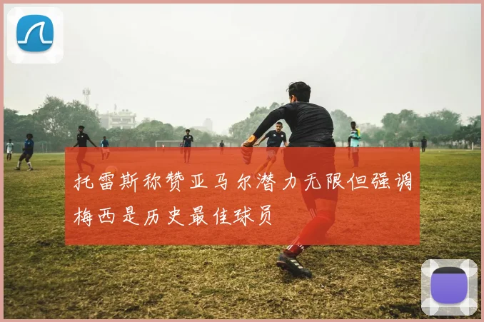 托雷斯称赞亚马尔潜力无限但强调梅西是历史最佳球员