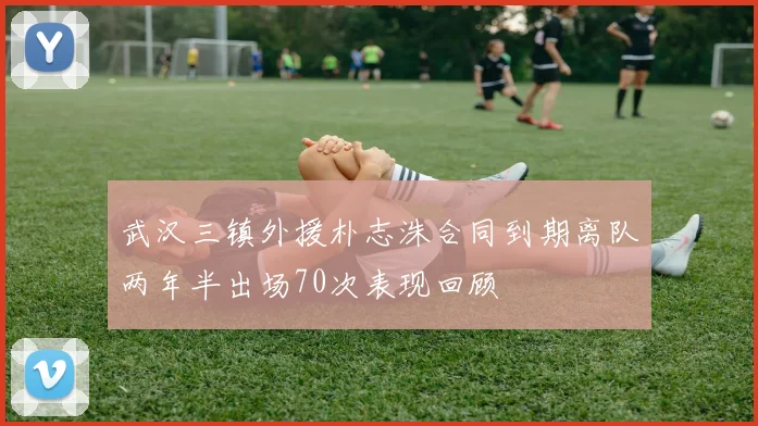 武汉三镇外援朴志洙合同到期离队两年半出场70次表现回顾