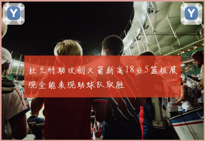 杜兰特助攻创火箭新高18分5篮板展现全能表现助球队取胜