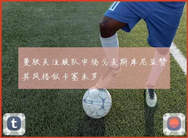 曼联关注狼队中场戈麦斯库尼亚赞其风格似卡塞米罗
