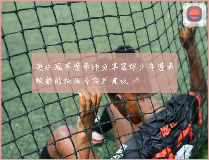 奥运冠军营养师分享篮球少年营养赋能的秘诀与实用建议