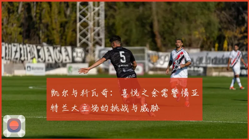 凯尔与科瓦奇：喜悦之余需警惕亚特兰大主场的挑战与威胁