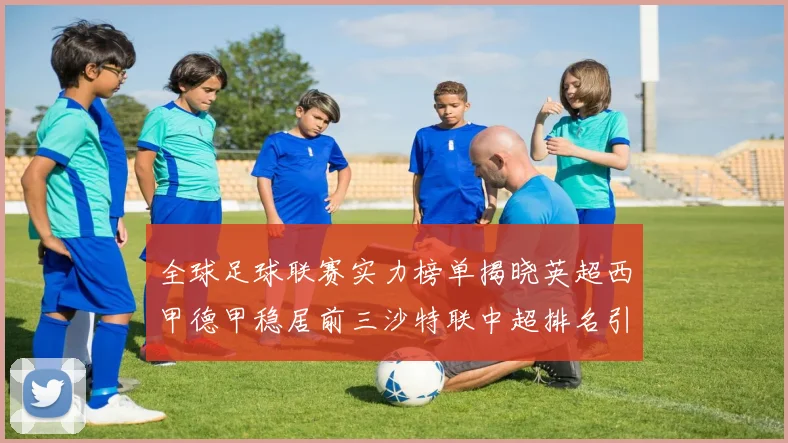 全球足球联赛实力榜单揭晓英超西甲德甲稳居前三沙特联中超排名引关注